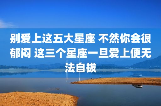 别爱上这五大星座 不然你会很郁闷 这三个星座一旦爱上便无法自拔
