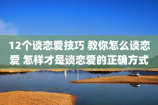 12个谈恋爱技巧 教你怎么谈恋爱 怎样才是谈恋爱的正确方式