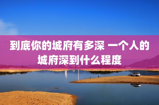 到底你的城府有多深 一个人的城府深到什么程度