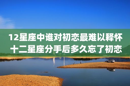 12星座中谁对初恋最难以释怀 十二星座分手后多久忘了初恋