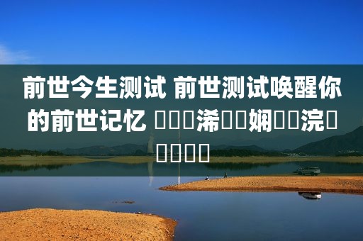 前世今生测试 前世测试唤醒你的前世记忆 鍓嶄笘浠婄敓娴嬭瘯浣犵殑鍓嶄笘
