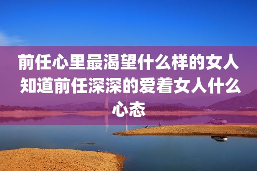 前任心里最渴望什么样的女人 知道前任深深的爱着女人什么心态