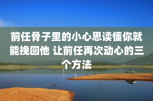 前任骨子里的小心思读懂你就能挽回他 让前任再次动心的三个方法