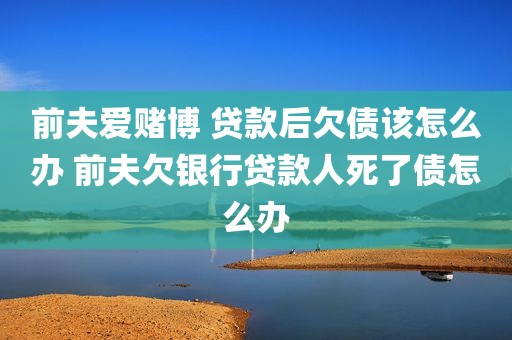 前夫爱赌博 贷款后欠债该怎么办 前夫欠银行贷款人死了债怎么办