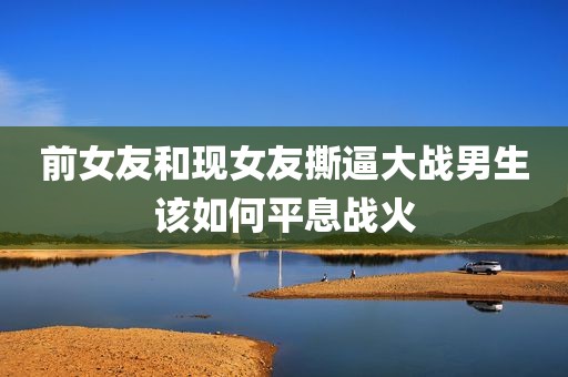 前女友和现女友撕逼大战男生该如何平息战火