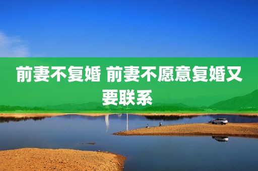 前妻不复婚 前妻不愿意复婚又要联系 