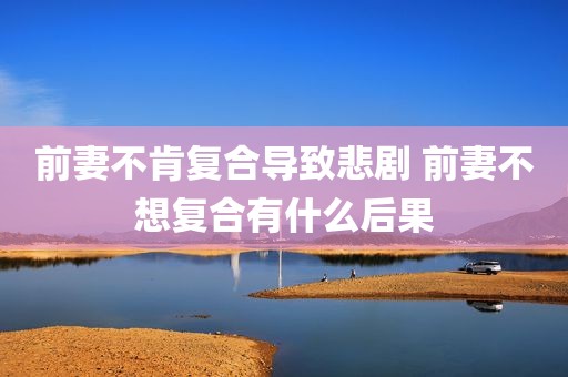 前妻不肯复合导致悲剧 前妻不想复合有什么后果