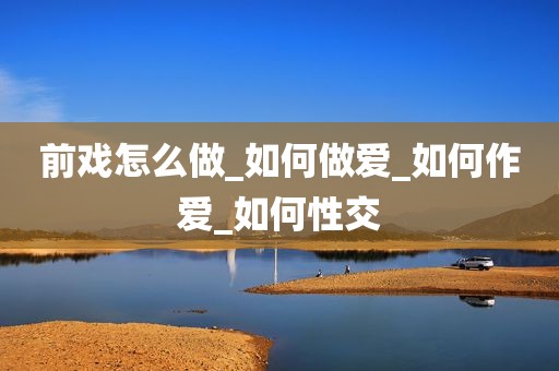 前戏怎么做_如何做爱_如何作爱_如何性交