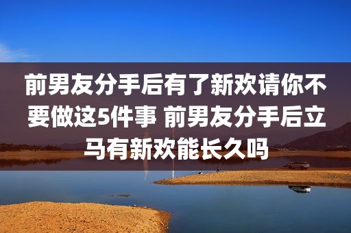 前男友分手后有了新欢请你不要做这5件事 前男友分手后立马有新欢能长久吗