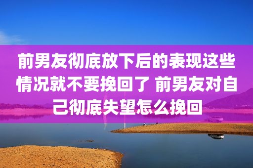 前男友彻底放下后的表现这些情况就不要挽回了 前男友对自己彻底失望怎么挽回