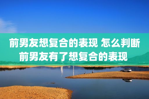 前男友想复合的表现 怎么判断前男友有了想复合的表现 