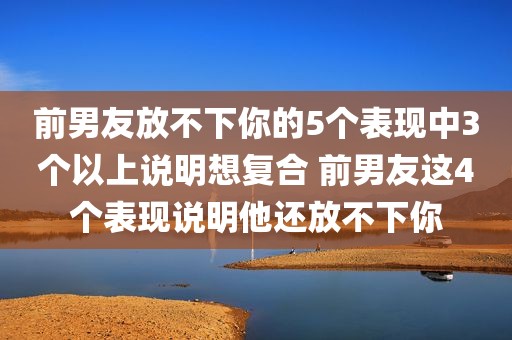前男友放不下你的5个表现中3个以上说明想复合 前男友这4个表现说明他还放不下你
