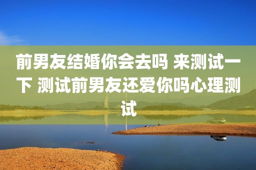 前男友结婚你会去吗 来测试一下 测试前男友还爱你吗心理测试