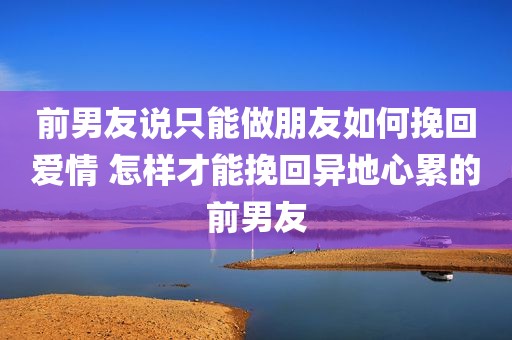 前男友说只能做朋友如何挽回爱情 怎样才能挽回异地心累的前男友