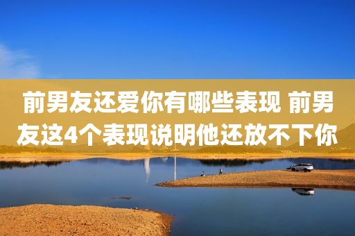 前男友还爱你有哪些表现 前男友这4个表现说明他还放不下你