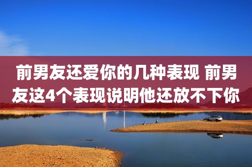 前男友还爱你的几种表现 前男友这4个表现说明他还放不下你