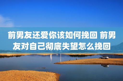 前男友还爱你该如何挽回 前男友对自己彻底失望怎么挽回