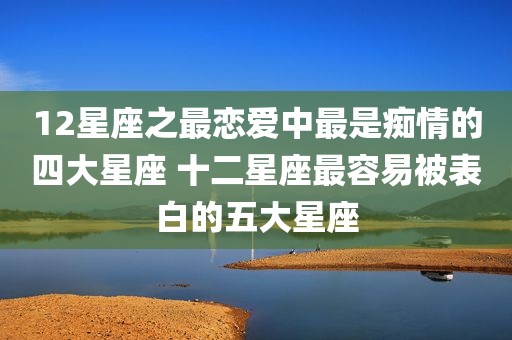 12星座之最恋爱中最是痴情的四大星座 十二星座最容易被表白的五大星座
