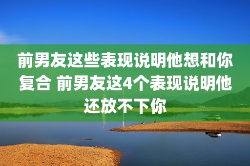 前男友这些表现说明他想和你复合 前男友这4个表现说明他还放不下你