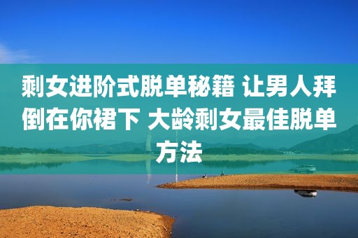 剩女进阶式脱单秘籍 让男人拜倒在你裙下 大龄剩女最佳脱单方法