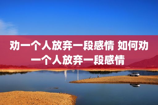 劝一个人放弃一段感情 如何劝一个人放弃一段感情 