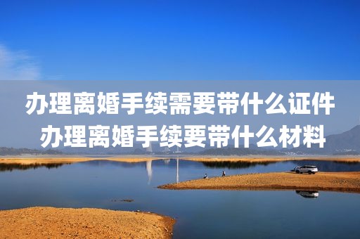 办理离婚手续需要带什么证件 办理离婚手续要带什么材料