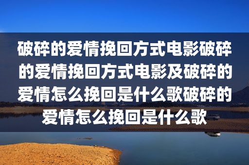 破碎的爱情挽回方式电影破碎的爱情挽回方式电影及破碎的爱情怎么挽回是什么歌破碎的爱情怎么挽回是什么歌