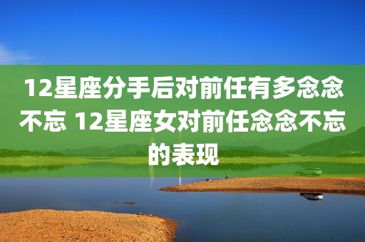 12星座分手后对前任有多念念不忘 12星座女对前任念念不忘的表现