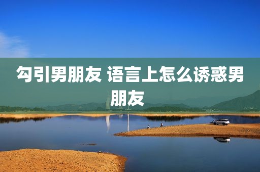 勾引男朋友 语言上怎么诱惑男朋友 