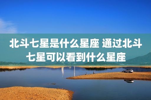 北斗七星是什么星座 通过北斗七星可以看到什么星座
