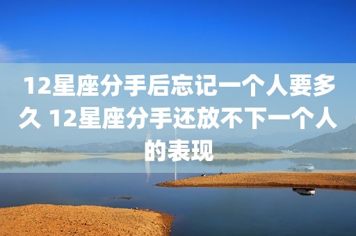 12星座分手后忘记一个人要多久 12星座分手还放不下一个人的表现