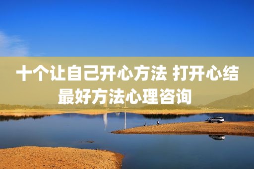 十个让自己开心方法 打开心结最好方法心理咨询 