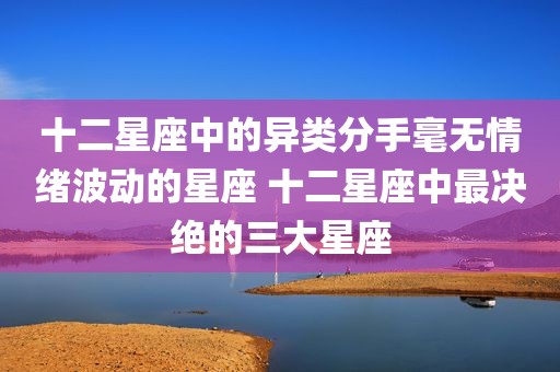 十二星座中的异类分手毫无情绪波动的星座 十二星座中最决绝的三大星座