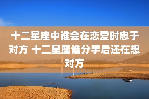 十二星座中谁会在恋爱时忠于对方 十二星座谁分手后还在想对方