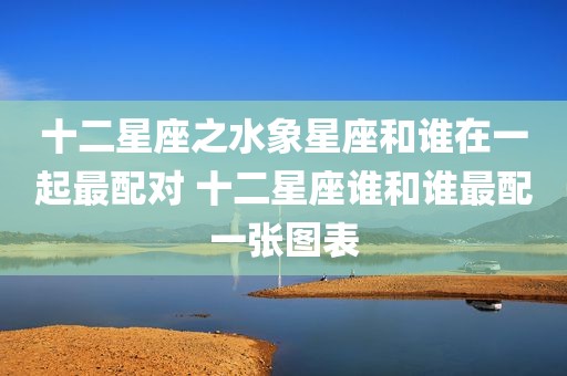 十二星座之水象星座和谁在一起最配对 十二星座谁和谁最配一张图表