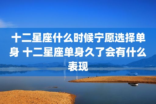 十二星座什么时候宁愿选择单身 十二星座单身久了会有什么表现