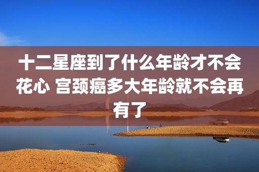十二星座到了什么年龄才不会花心 宫颈癌多大年龄就不会再有了