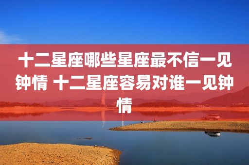 十二星座哪些星座最不信一见钟情 十二星座容易对谁一见钟情