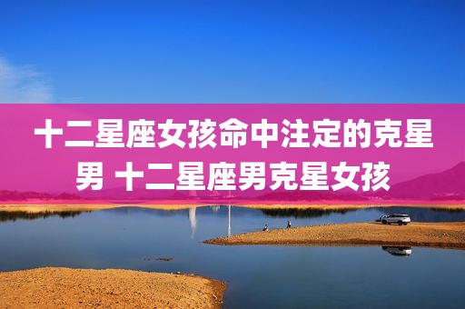 十二星座女孩命中注定的克星男 十二星座男克星女孩