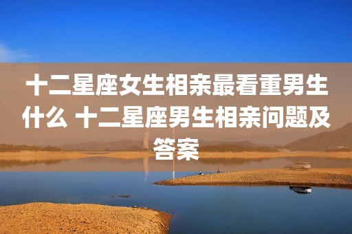 十二星座女生相亲最看重男生什么 十二星座男生相亲问题及答案