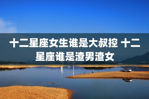 十二星座女生谁是大叔控 十二星座谁是渣男渣女