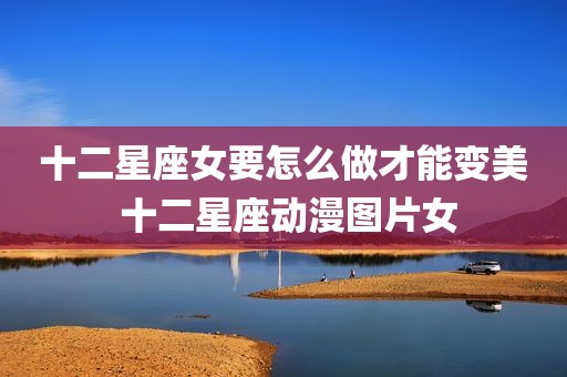 十二星座女要怎么做才能变美 十二星座动漫图片女