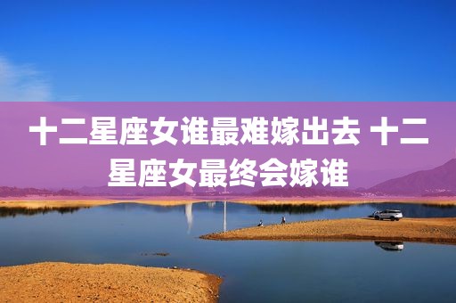十二星座女谁最难嫁出去 十二星座女最终会嫁谁