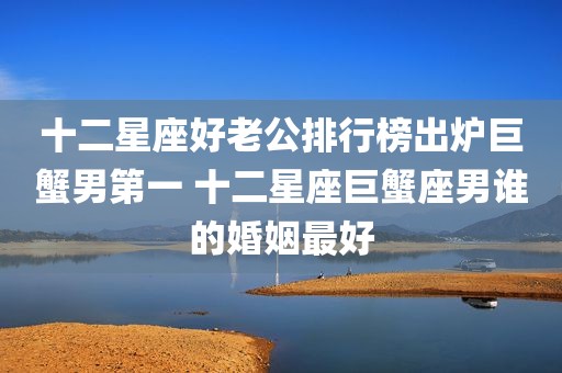 十二星座好老公排行榜出炉巨蟹男第一 十二星座巨蟹座男谁的婚姻最好