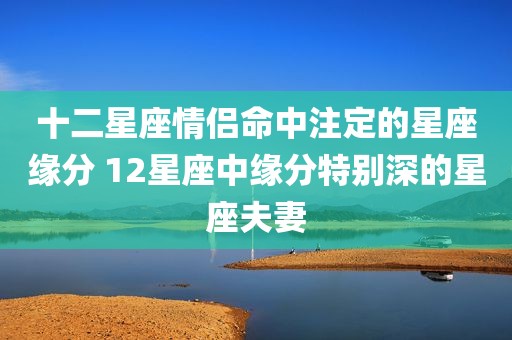十二星座情侣命中注定的星座缘分 12星座中缘分特别深的星座夫妻