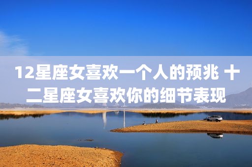 12星座女喜欢一个人的预兆 十二星座女喜欢你的细节表现