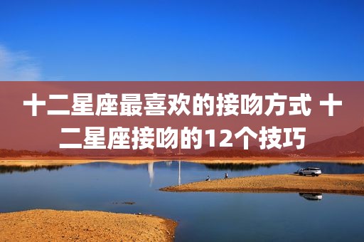 十二星座最喜欢的接吻方式 十二星座接吻的12个技巧