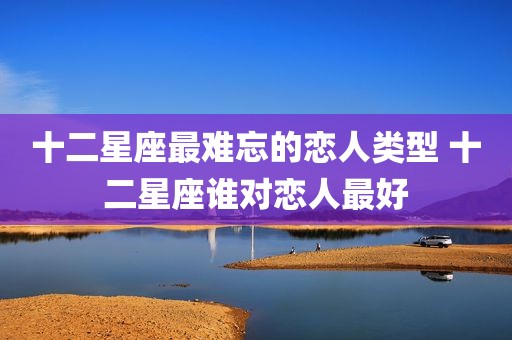 十二星座最难忘的恋人类型 十二星座谁对恋人最好