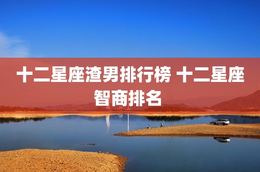 十二星座渣男排行榜 十二星座智商排名 