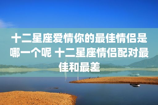 十二星座爱情你的最佳情侣是哪一个呢 十二星座情侣配对最佳和最差